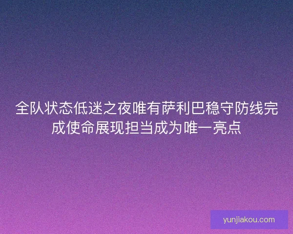 全队状态低迷之夜唯有萨利巴稳守防线完成使命展现担当成为唯一亮点 全队状态低迷之夜唯有萨利巴稳守防线完成使命展现担当成为唯一亮点