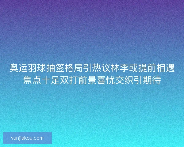 奥运羽球抽签格局引热议林李或提前相遇焦点十足双打前景喜忧交织引期待