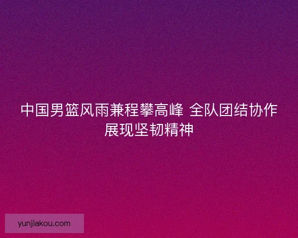 中国男篮风雨兼程攀高峰 全队团结协作展现坚韧精神