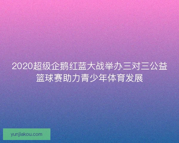 2020超级企鹅红蓝大战举办三对三公益篮球赛助力青少年体育发展
