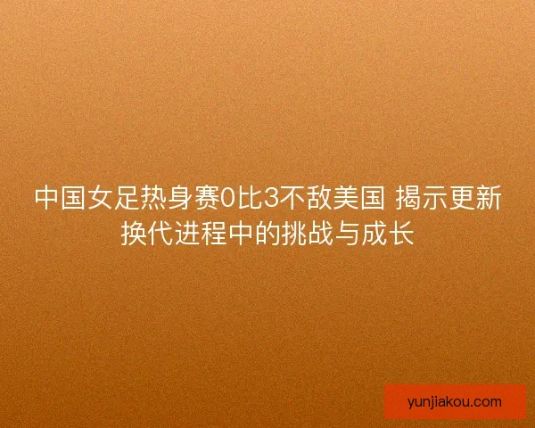 中国女足热身赛0比3不敌美国 揭示更新换代进程中的挑战与成长