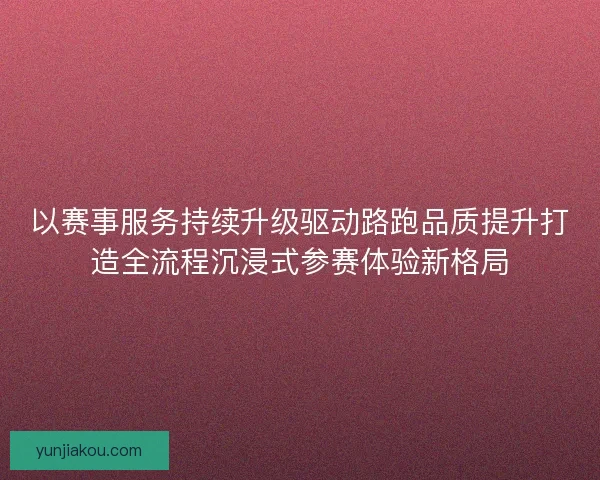 以赛事服务持续升级驱动路跑品质提升打造全流程沉浸式参赛体验新格局