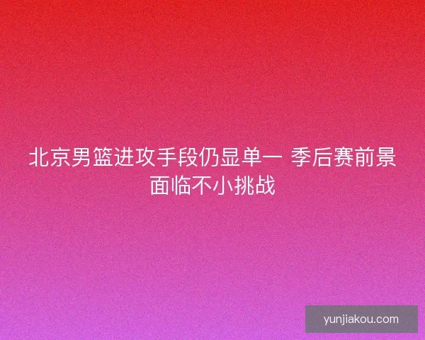 北京男篮进攻手段仍显单一 季后赛前景面临不小挑战
