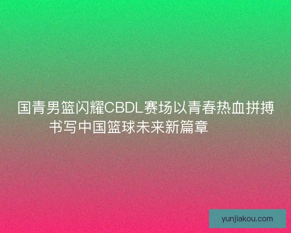 国青男篮闪耀CBDL赛场以青春热血拼搏书写中国篮球未来新篇章 🏀🔥