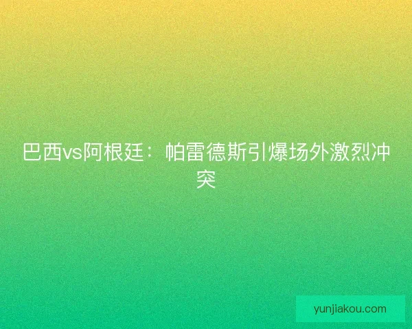 巴西vs阿根廷：帕雷德斯引爆场外激烈冲突