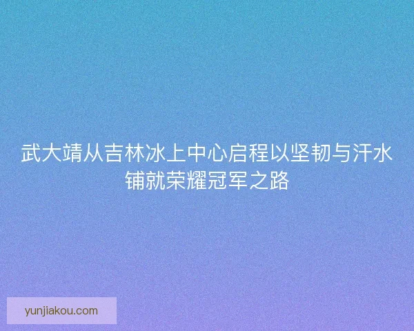 武大靖从吉林冰上中心启程以坚韧与汗水铺就荣耀冠军之路