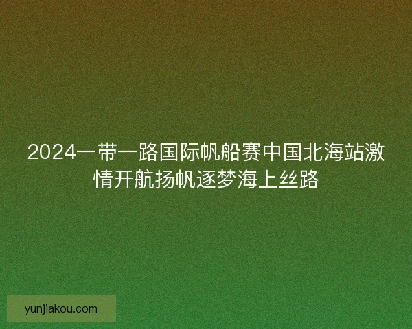 2024一带一路国际帆船赛中国北海站激情开航扬帆逐梦海上丝路 2024一带一路国际帆船赛中国北海站激情开航扬帆逐梦海上丝路