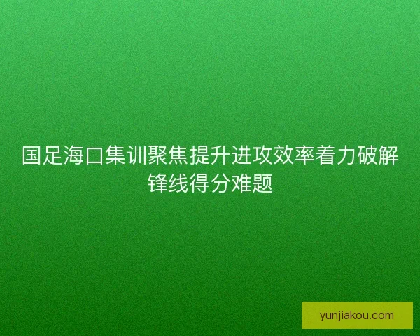 国足海口集训聚焦提升进攻效率着力破解锋线得分难题