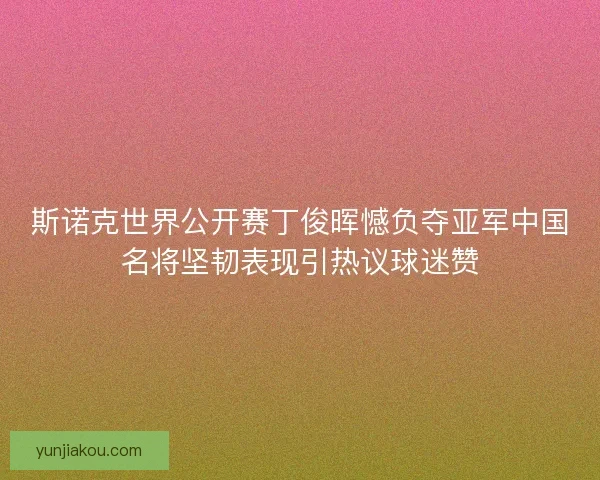 斯诺克世界公开赛丁俊晖憾负夺亚军中国名将坚韧表现引热议球迷赞