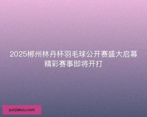 2025郴州林丹杯羽毛球公开赛盛大启幕精彩赛事即将开打