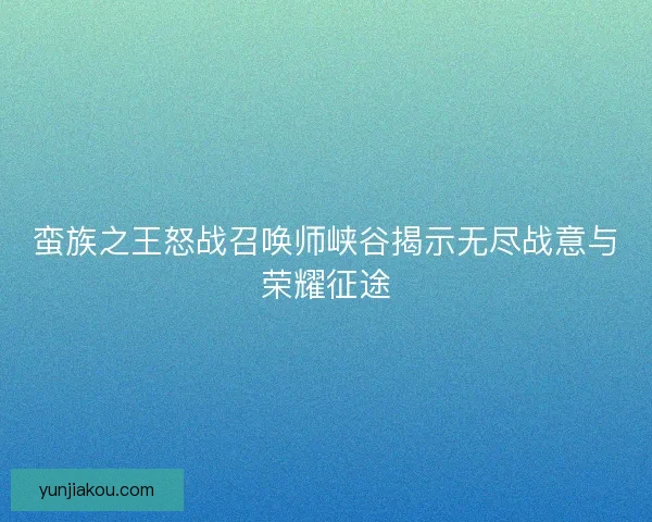 蛮族之王怒战召唤师峡谷揭示无尽战意与荣耀征途 蛮族之王怒战召唤师峡谷揭示无尽战意与荣耀征途