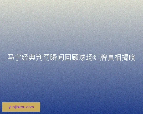 马宁经典判罚瞬间回顾球场红牌真相揭晓