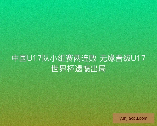 中国U17队小组赛两连败 无缘晋级U17世界杯遗憾出局 中国U17队小组赛两连败 无缘晋级U17世界杯遗憾出局