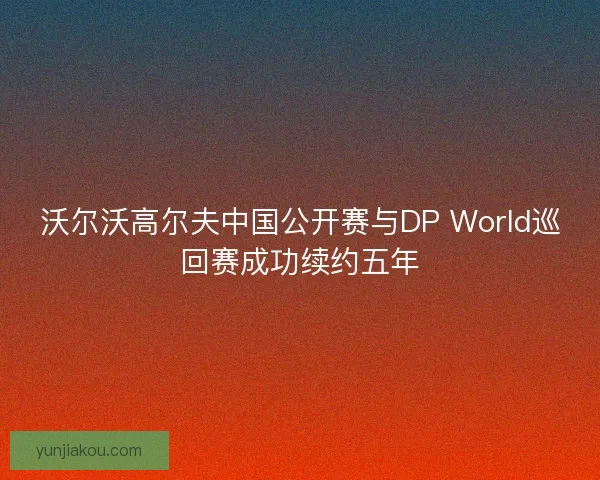沃尔沃高尔夫中国公开赛与DP World巡回赛成功续约五年 沃尔沃高尔夫中国公开赛与DP World巡回赛成功续约五年