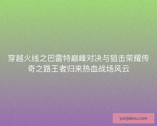 穿越火线之巴雷特巅峰对决与狙击荣耀传奇之路王者归来热血战场风云 穿越火线之巴雷特巅峰对决与狙击荣耀传奇之路王者归来热血战场风云