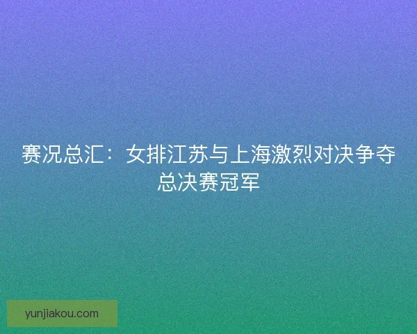 赛况总汇：女排江苏与上海激烈对决争夺总决赛冠军
