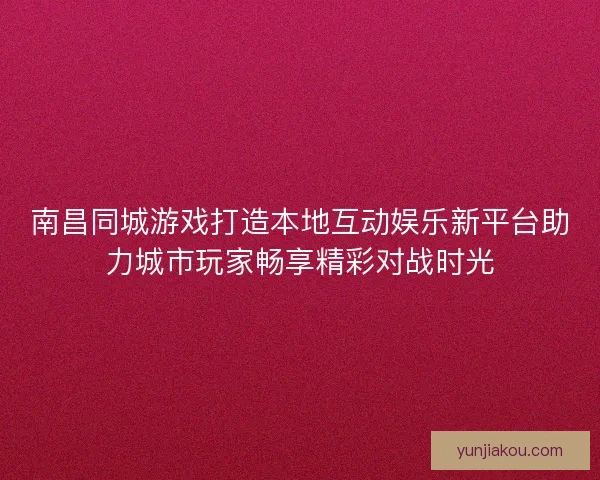 南昌同城游戏打造本地互动娱乐新平台助力城市玩家畅享精彩对战时光