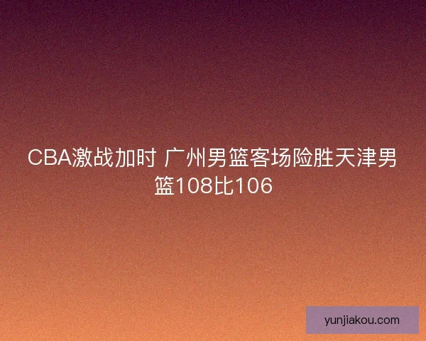 CBA激战加时 广州男篮客场险胜天津男篮108比106 CBA激战加时 广州男篮客场险胜天津男篮108比106