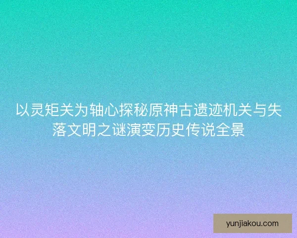 以灵矩关为轴心探秘原神古遗迹机关与失落文明之谜演变历史传说全景 以灵矩关为轴心探秘原神古遗迹机关与失落文明之谜演变历史传说全景